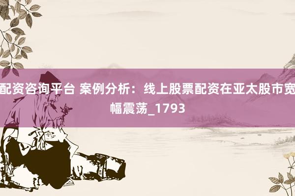 配资咨询平台 案例分析：线上股票配资在亚太股市宽幅震荡_1793