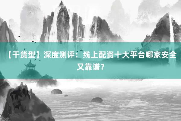【干货型】深度测评：线上配资十大平台哪家安全又靠谱？