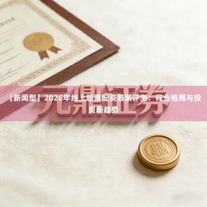 【新闻型】2026年线上股票配资最新评测：行业格局与投资新趋势
