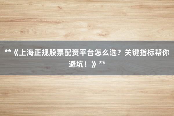 **《上海正规股票配资平台怎么选？关键指标帮你避坑！》**