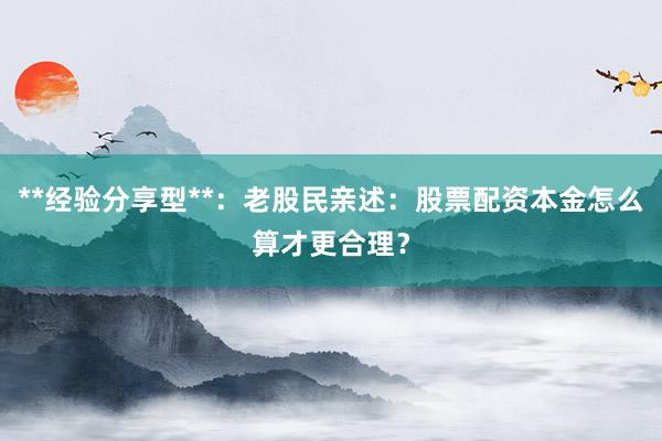 **经验分享型**：老股民亲述：股票配资本金怎么算才更合理？