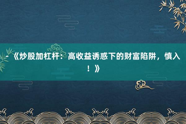 - 《炒股加杠杆：高收益诱惑下的财富陷阱，慎入！》